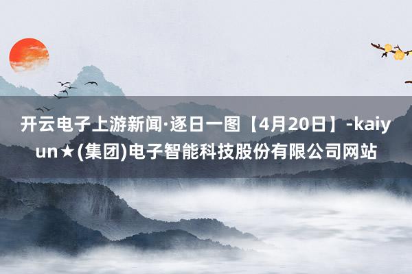 开云电子上游新闻·逐日一图【4月20日】-kaiyun★(集团)电子智能科技股份有限公司网站
