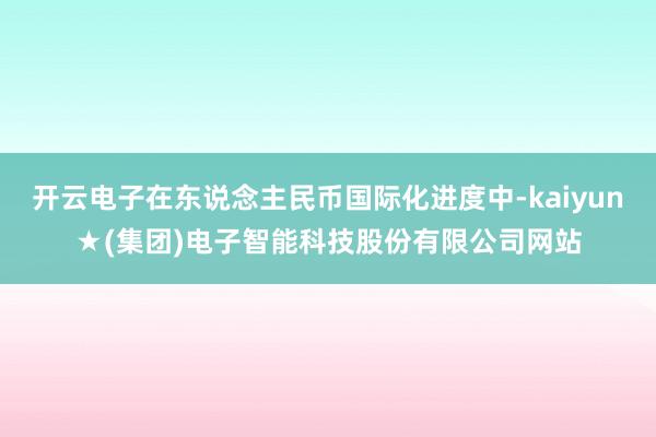 开云电子在东说念主民币国际化进度中-kaiyun★(集团)电子智能科技股份有限公司网站