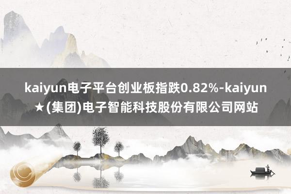 kaiyun电子平台创业板指跌0.82%-kaiyun★(集团)电子智能科技股份有限公司网站