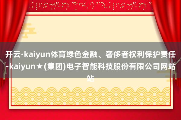开云·kaiyun体育绿色金融、奢侈者权利保护责任-kaiyun★(集团)电子智能科技股份有限公司网站