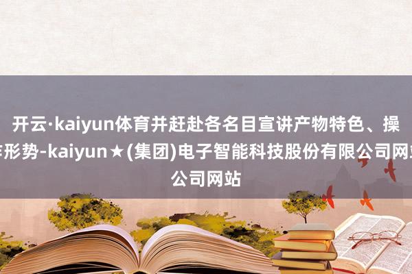开云·kaiyun体育并赶赴各名目宣讲产物特色、操作形势-kaiyun★(集团)电子智能科技股份有限公司网站