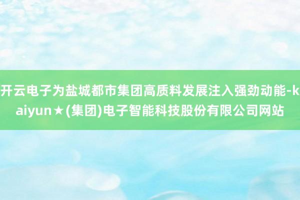 开云电子为盐城都市集团高质料发展注入强劲动能-kaiyun★(集团)电子智能科技股份有限公司网站