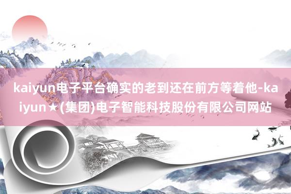 kaiyun电子平台确实的老到还在前方等着他-kaiyun★(集团)电子智能科技股份有限公司网站