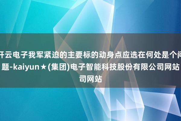 开云电子我军紧迫的主要标的动身点应选在何处是个问题-kaiyun★(集团)电子智能科技股份有限公司网站