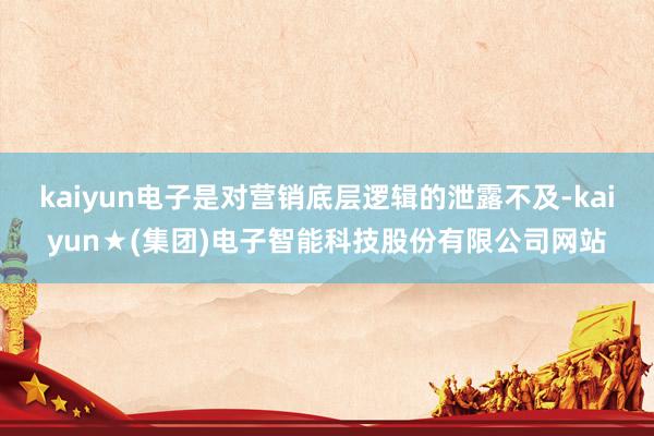 kaiyun电子是对营销底层逻辑的泄露不及-kaiyun★(集团)电子智能科技股份有限公司网站