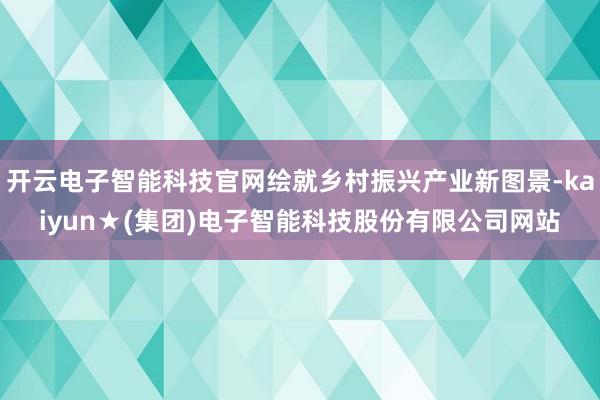 开云电子智能科技官网绘就乡村振兴产业新图景-kaiyun★(集团)电子智能科技股份有限公司网站