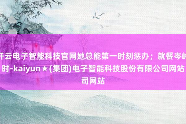 开云电子智能科技官网她总能第一时刻惩办;就餐岑岭时-kaiyun★(集团)电子智能科技股份有限公司网站