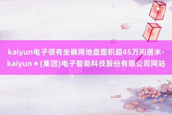 kaiyun电子领有坐褥用地盘面积超45万闲居米-kaiyun★(集团)电子智能科技股份有限公司网站