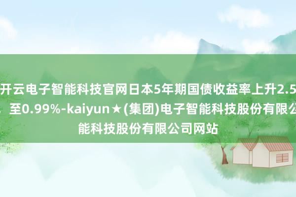 开云电子智能科技官网日本5年期国债收益率上升2.5个基点，至0.99%-kaiyun★(集团)电子智能科技股份有限公司网站