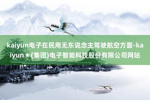 kaiyun电子在民用无东说念主驾驶航空方面-kaiyun★(集团)电子智能科技股份有限公司网站