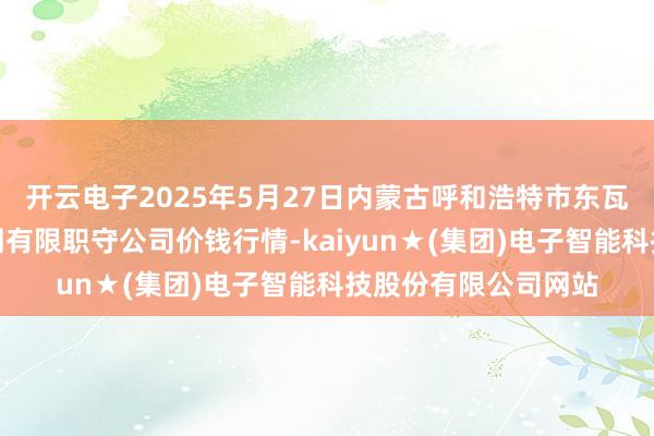 开云电子2025年5月27日内蒙古呼和浩特市东瓦窑农副产物批发阛阓有限职守公司价钱行情-kaiyun★(集团)电子智能科技股份有限公司网站