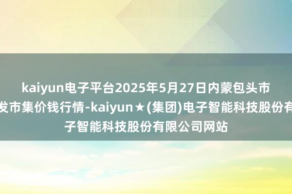 kaiyun电子平台2025年5月27日内蒙包头市友谊蔬菜批发市集价钱行情-kaiyun★(集团)电子智能科技股份有限公司网站