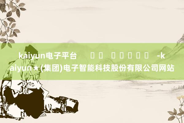 kaiyun电子平台      		  					  -kaiyun★(集团)电子智能科技股份有限公司网站