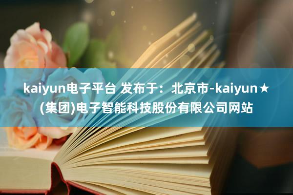 kaiyun电子平台 发布于：北京市-kaiyun★(集团)电子智能科技股份有限公司网站