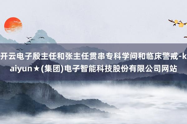 开云电子殷主任和张主任贯串专科学问和临床警戒-kaiyun★(集团)电子智能科技股份有限公司网站