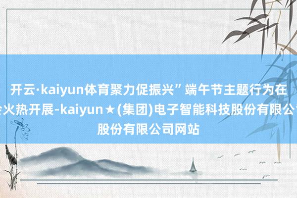 开云·kaiyun体育聚力促振兴”端午节主题行为在村委会火热开展-kaiyun★(集团)电子智能科技股份有限公司网站