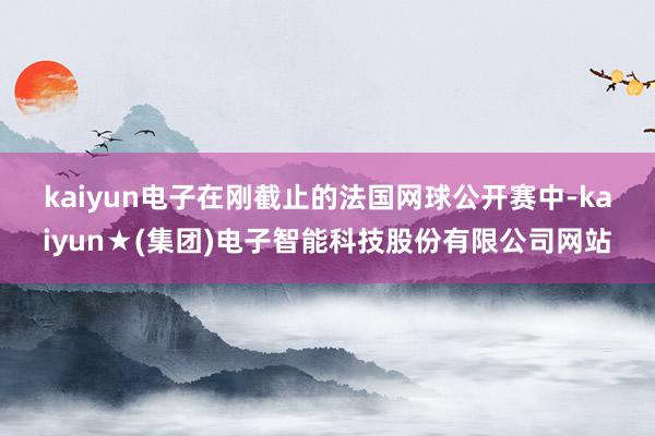 kaiyun电子　　在刚截止的法国网球公开赛中-kaiyun★(集团)电子智能科技股份有限公司网站