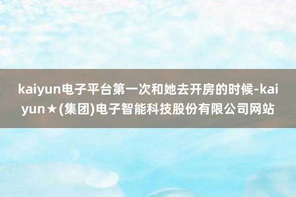 kaiyun电子平台第一次和她去开房的时候-kaiyun★(集团)电子智能科技股份有限公司网站