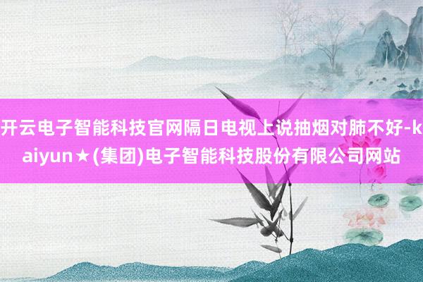 开云电子智能科技官网隔日电视上说抽烟对肺不好-kaiyun★(集团)电子智能科技股份有限公司网站
