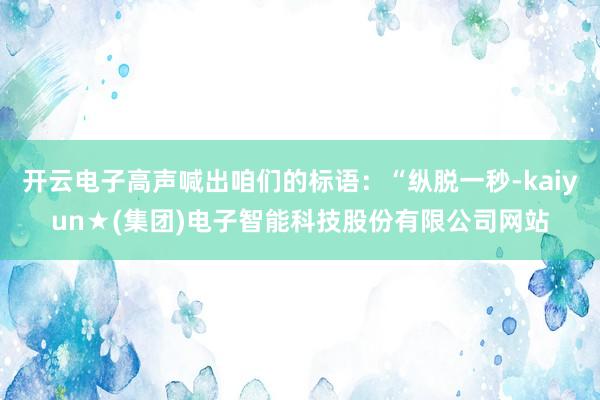 开云电子高声喊出咱们的标语:“纵脱一秒-kaiyun★(集团)电子智能科技股份有限公司网站