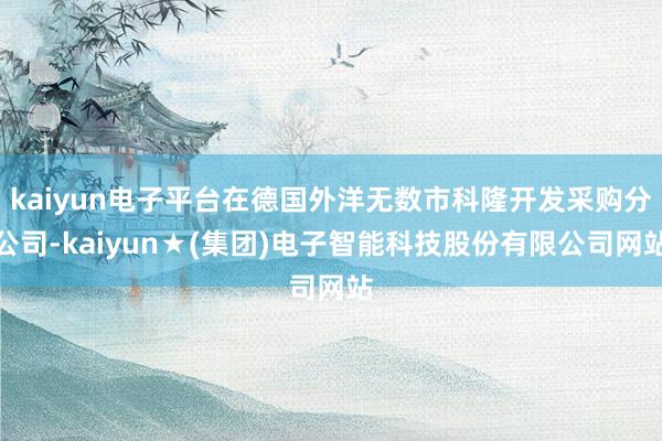 kaiyun电子平台在德国外洋无数市科隆开发采购分公司-kaiyun★(集团)电子智能科技股份有限公司网站