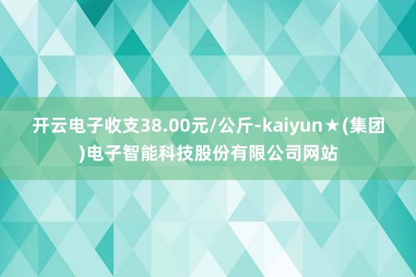 开云电子收支38.00元/公斤-kaiyun★(集团)电子智能科技股份有限公司网站
