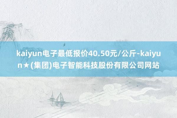 kaiyun电子最低报价40.50元/公斤-kaiyun★(集团)电子智能科技股份有限公司网站