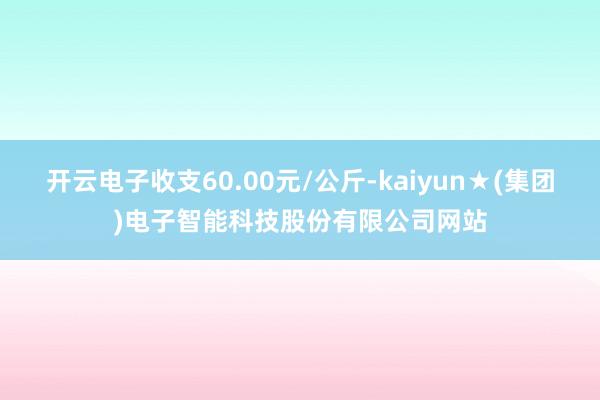 开云电子收支60.00元/公斤-kaiyun★(集团)电子智能科技股份有限公司网站