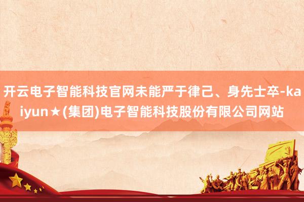 开云电子智能科技官网未能严于律己、身先士卒-kaiyun★(集团)电子智能科技股份有限公司网站