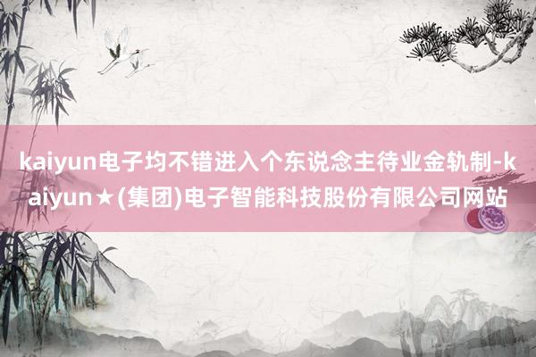 kaiyun电子均不错进入个东说念主待业金轨制-kaiyun★(集团)电子智能科技股份有限公司网站