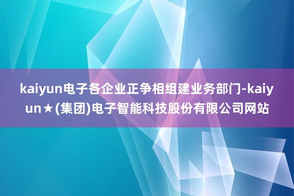 kaiyun电子各企业正争相组建业务部门-kaiyun★(集团)电子智能科技股份有限公司网站