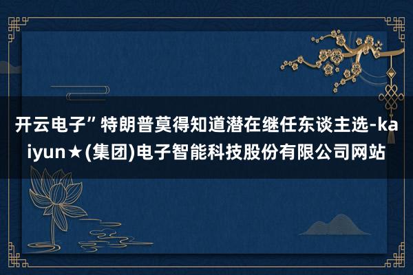 开云电子”　　特朗普莫得知道潜在继任东谈主选-kaiyun★(集团)电子智能科技股份有限公司网站