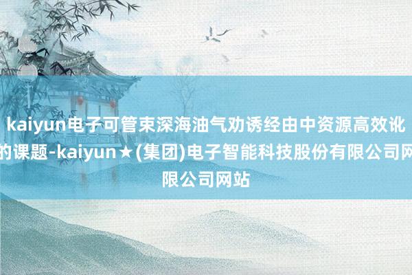 kaiyun电子可管束深海油气劝诱经由中资源高效讹诈的课题-kaiyun★(集团)电子智能科技股份有限公司网站