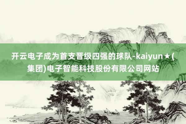 开云电子成为首支晋级四强的球队-kaiyun★(集团)电子智能科技股份有限公司网站