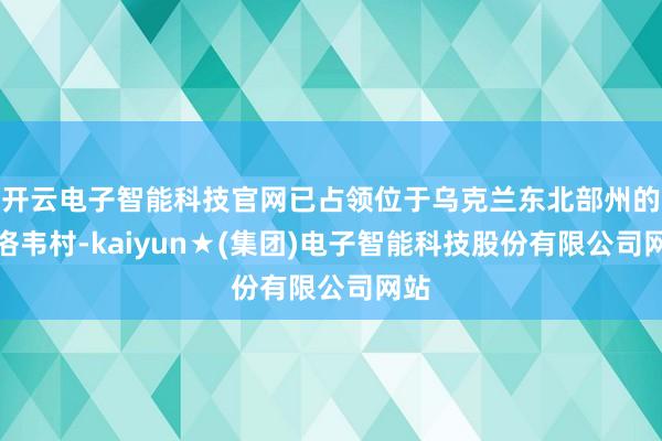 开云电子智能科技官网已占领位于乌克兰东北部州的米洛韦村-kaiyun★(集团)电子智能科技股份有限公司网站
