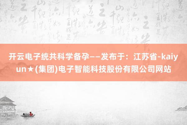 开云电子统共科学备孕——发布于：江苏省-kaiyun★(集团)电子智能科技股份有限公司网站