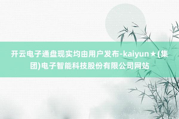 开云电子通盘现实均由用户发布-kaiyun★(集团)电子智能科技股份有限公司网站