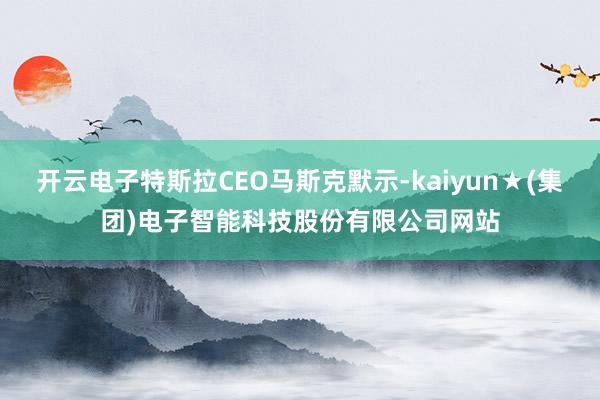 开云电子特斯拉CEO马斯克默示-kaiyun★(集团)电子智能科技股份有限公司网站