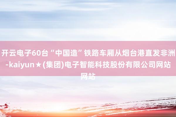 开云电子60台“中国造”铁路车厢从烟台港直发非洲-kaiyun★(集团)电子智能科技股份有限公司网站