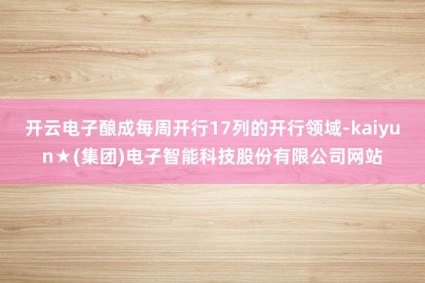 开云电子酿成每周开行17列的开行领域-kaiyun★(集团)电子智能科技股份有限公司网站