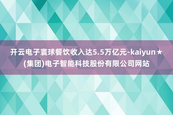 开云电子寰球餐饮收入达5.5万亿元-kaiyun★(集团)电子智能科技股份有限公司网站