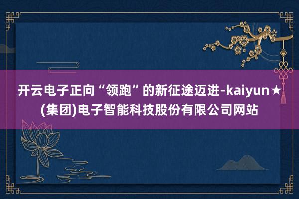开云电子正向“领跑”的新征途迈进-kaiyun★(集团)电子智能科技股份有限公司网站