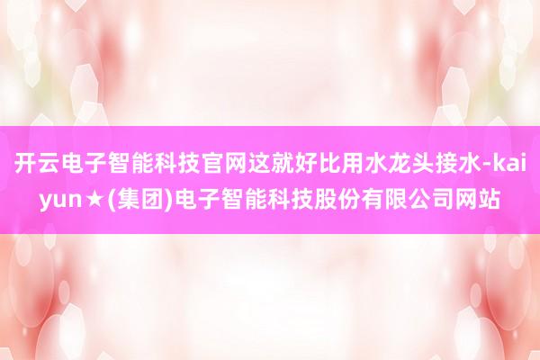 开云电子智能科技官网这就好比用水龙头接水-kaiyun★(集团)电子智能科技股份有限公司网站