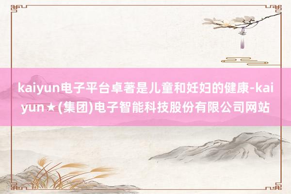 kaiyun电子平台卓著是儿童和妊妇的健康-kaiyun★(集团)电子智能科技股份有限公司网站