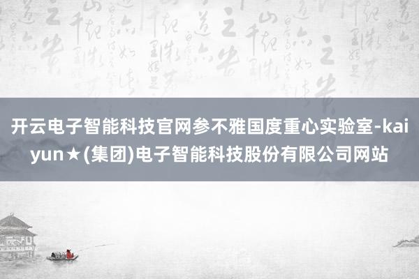 开云电子智能科技官网参不雅国度重心实验室-kaiyun★(集团)电子智能科技股份有限公司网站
