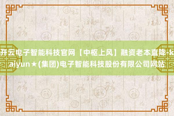 开云电子智能科技官网【中枢上风】融资老本直降-kaiyun★(集团)电子智能科技股份有限公司网站