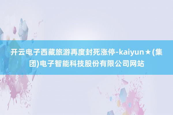 开云电子西藏旅游再度封死涨停-kaiyun★(集团)电子智能科技股份有限公司网站