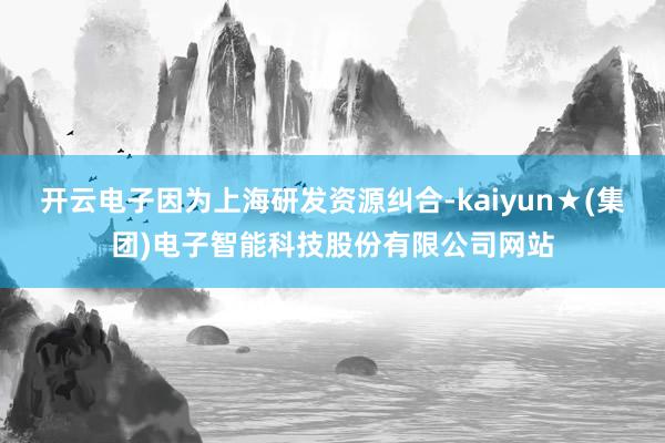 开云电子因为上海研发资源纠合-kaiyun★(集团)电子智能科技股份有限公司网站