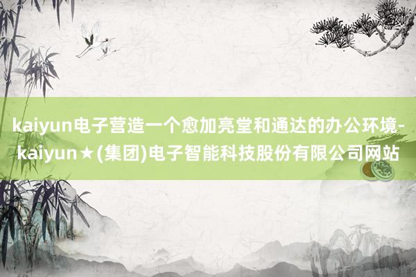 kaiyun电子营造一个愈加亮堂和通达的办公环境-kaiyun★(集团)电子智能科技股份有限公司网站