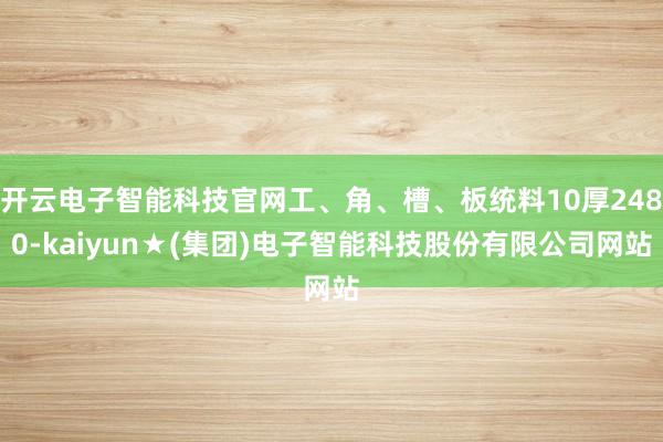 开云电子智能科技官网工、角、槽、板统料10厚2480-kaiyun★(集团)电子智能科技股份有限公司网站